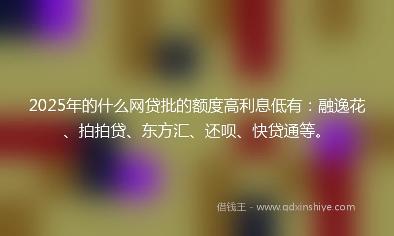 2025年的什么网贷批的额度高利息低有：融逸花、拍拍贷、东方汇、还呗、快贷通等。