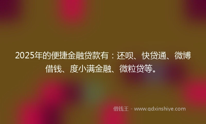 2025年的便捷金融贷款有：还呗、快贷通、微博借钱、度小满金融、微粒贷等。