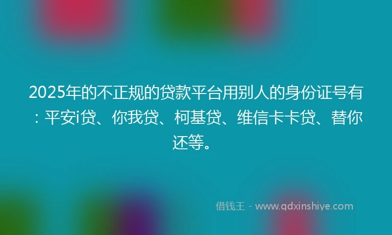 2025年的不正规的贷款平台用别人的身份证号有：平安i贷、你我贷、柯基贷、维信卡卡贷、替你还等。