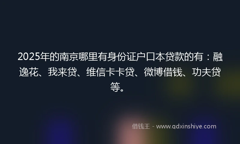 2025年的南京哪里有身份证户口本贷款的有：融逸花、我来贷、维信卡卡贷、微博借钱、功夫贷等。