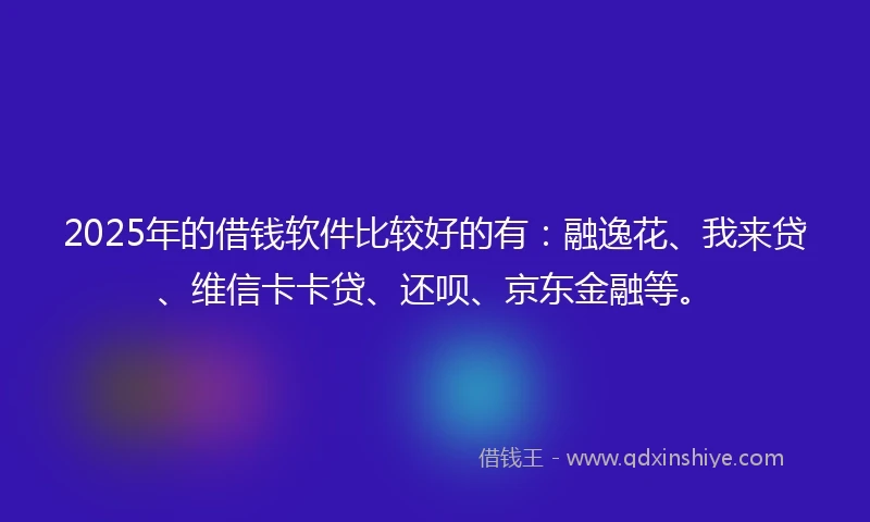 2025年的借钱软件比较好的有：融逸花、我来贷、维信卡卡贷、还呗、京东金融等。