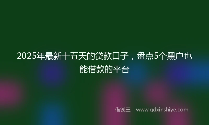 2025年最新十五天的贷款口子，盘点5个黑户也能借款的平台