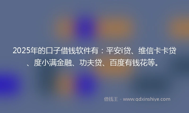2025年的口子借钱软件有：平安i贷、维信卡卡贷、度小满金融、功夫贷、百度有钱花等。