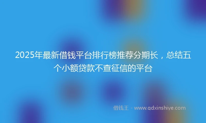 2025年最新借钱平台排行榜推荐分期长，总结五个小额贷款不查征信的平台