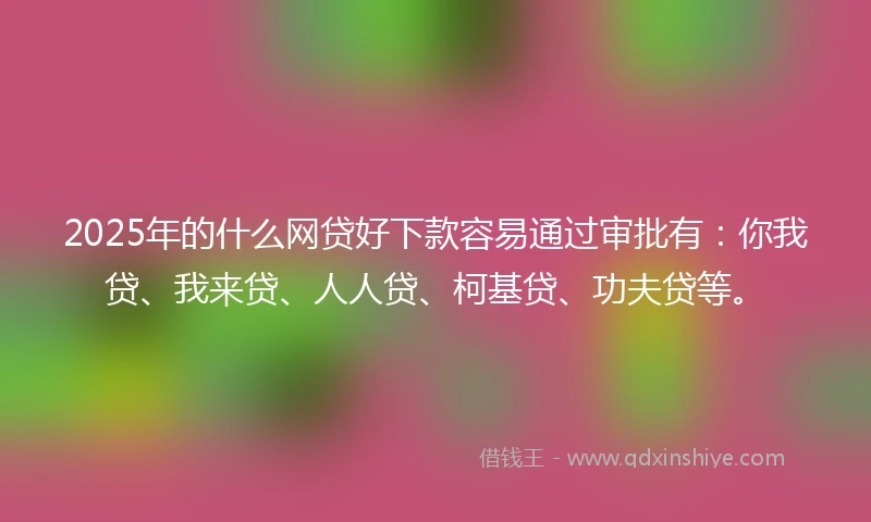 2025年的什么网贷好下款容易通过审批有：你我贷、我来贷、人人贷、柯基贷、功夫贷等。