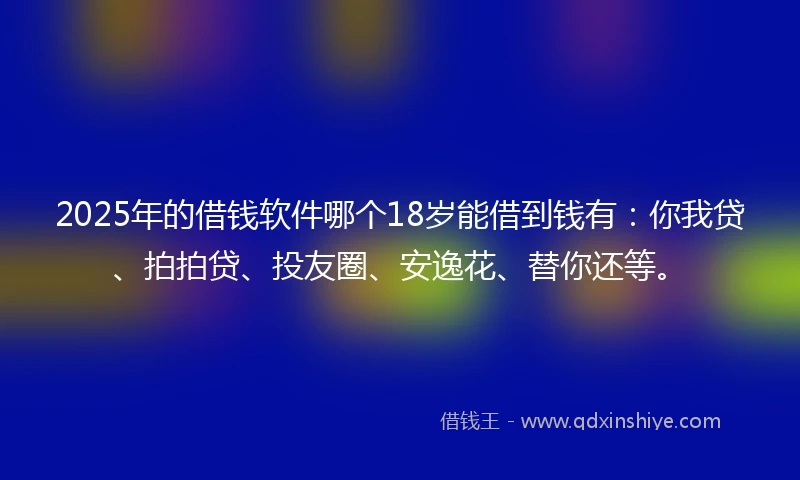 2025年的借钱软件哪个18岁能借到钱有：你我贷、拍拍贷、投友圈、安逸花、替你还等。