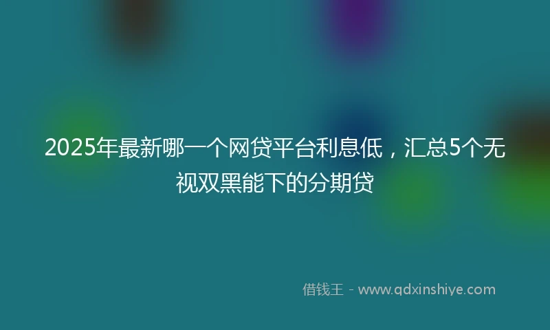 2025年最新哪一个网贷平台利息低，汇总5个无视双黑能下的分期贷