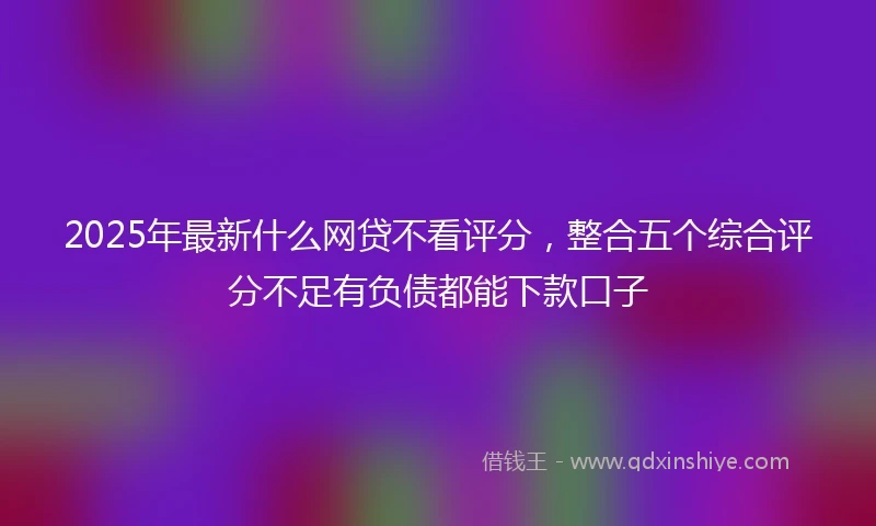 2025年最新什么网贷不看评分，整合五个综合评分不足有负债都能下款口子