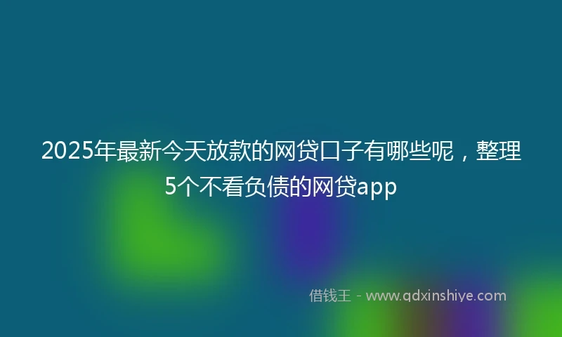 2025年最新今天放款的网贷口子有哪些呢，整理5个不看负债的网贷app