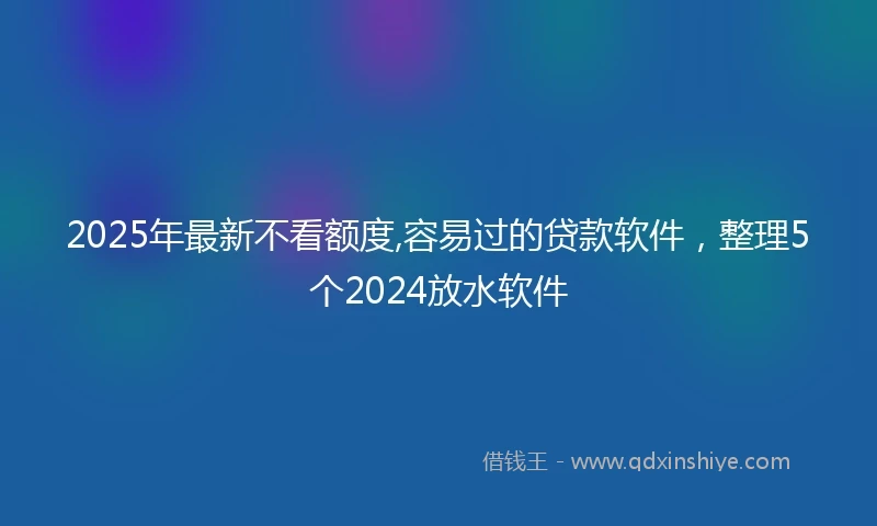 2025年最新不看额度,容易过的贷款软件，整理5个2024放水软件