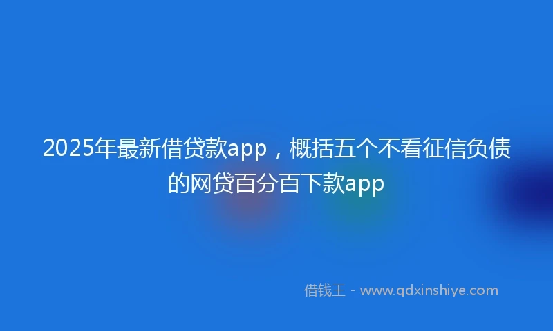 2025年最新借贷款app，概括五个不看征信负债的网贷百分百下款app