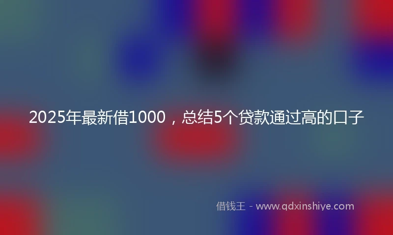 2025年最新借1000，总结5个贷款通过高的口子