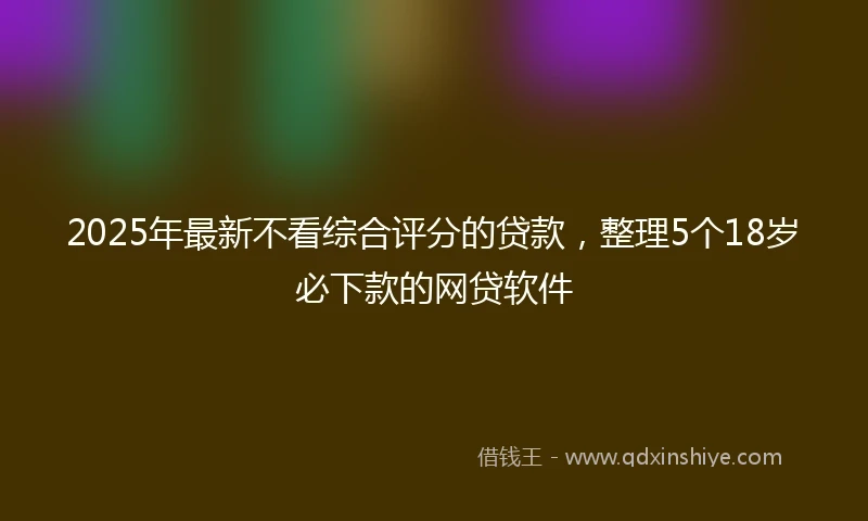 2025年最新不看综合评分的贷款，整理5个18岁必下款的网贷软件