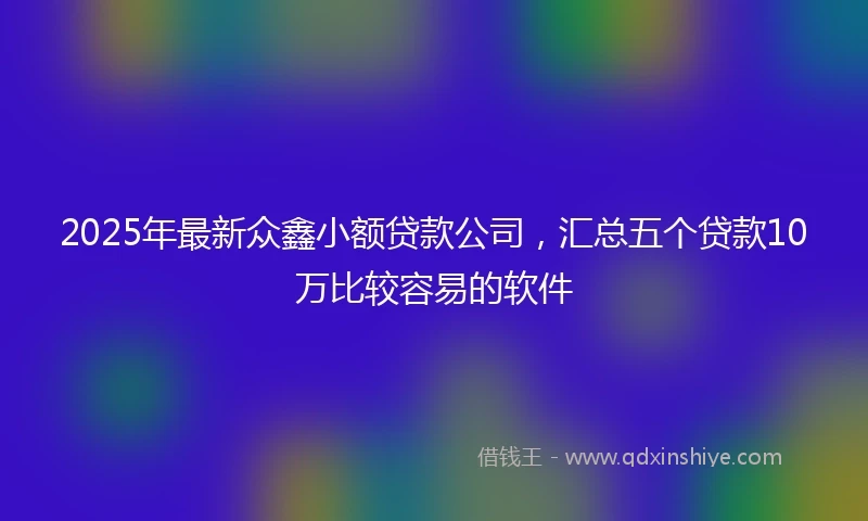 2025年最新众鑫小额贷款公司，汇总五个贷款10万比较容易的软件