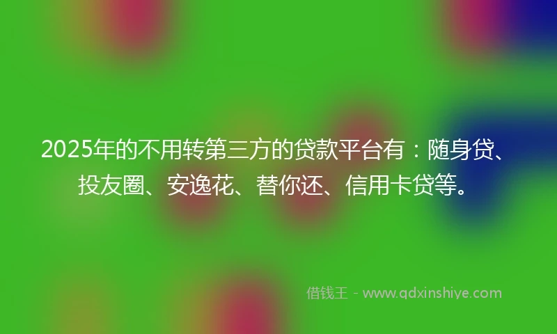 2025年的不用转第三方的贷款平台有：随身贷、投友圈、安逸花、替你还、信用卡贷等。