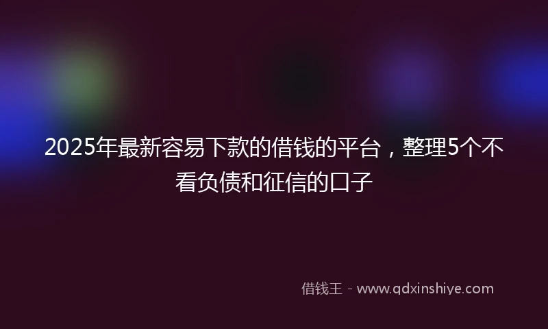 2025年最新容易下款的借钱的平台，整理5个不看负债和征信的口子