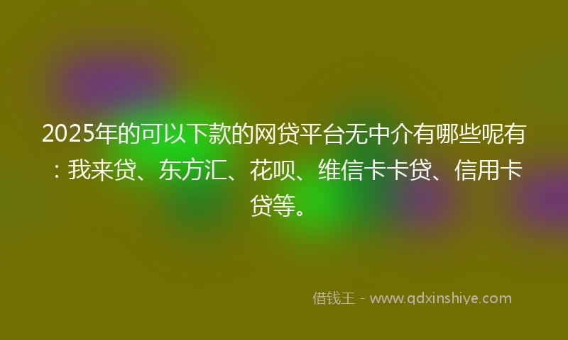 2025年的可以下款的网贷平台无中介有哪些呢有：我来贷、东方汇、花呗、维信卡卡贷、信用卡贷等。