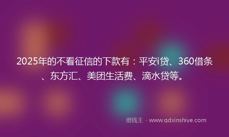 2025年的不看征信的下款有：平安i贷、360借条、东方汇、美团生活费、滴水贷等。