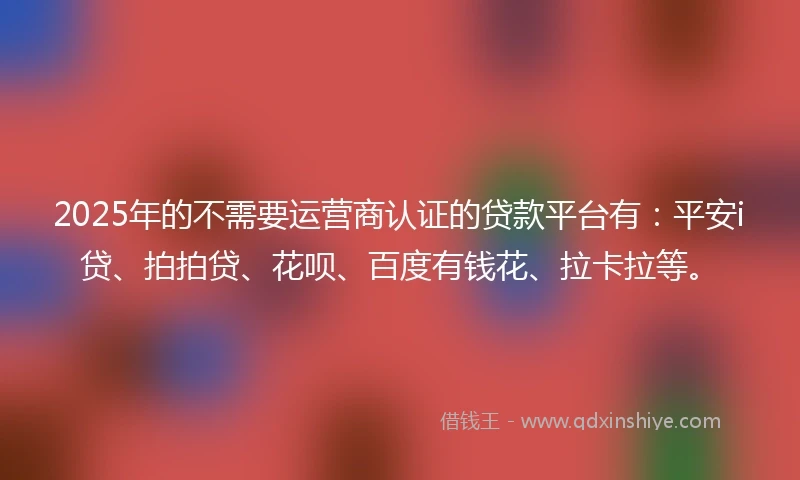 2025年的不需要运营商认证的贷款平台有：平安i贷、拍拍贷、花呗、百度有钱花、拉卡拉等。