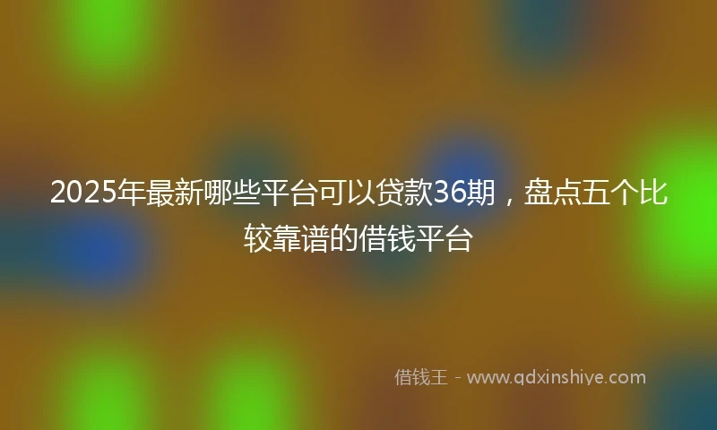 2025年最新哪些平台可以贷款36期，盘点五个比较靠谱的借钱平台