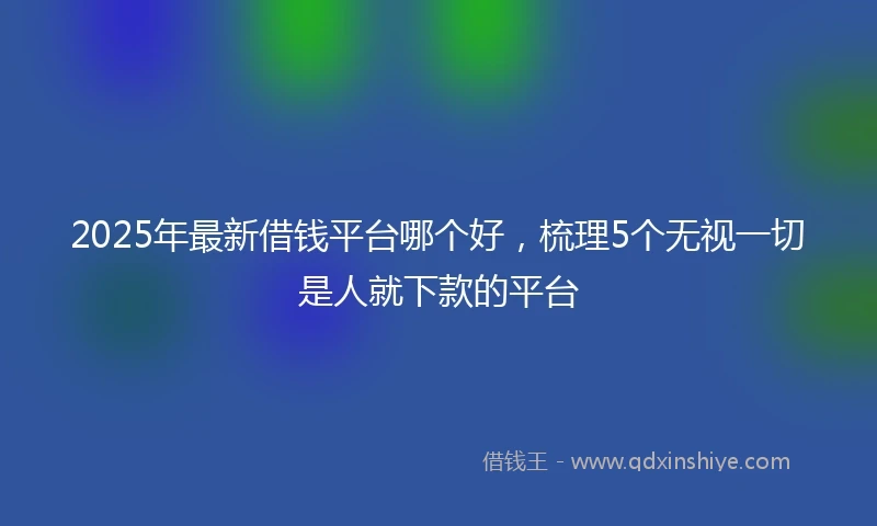 2025年最新借钱平台哪个好，梳理5个无视一切是人就下款的平台