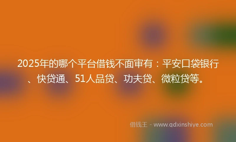 2025年的哪个平台借钱不面审有：平安口袋银行、快贷通、51人品贷、功夫贷、微粒贷等。