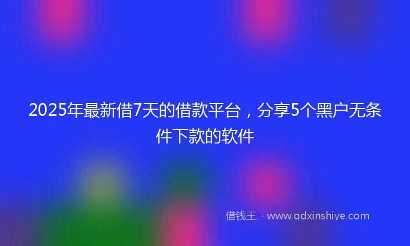 2025年最新借7天的借款平台，分享5个黑户无条件下款的软件