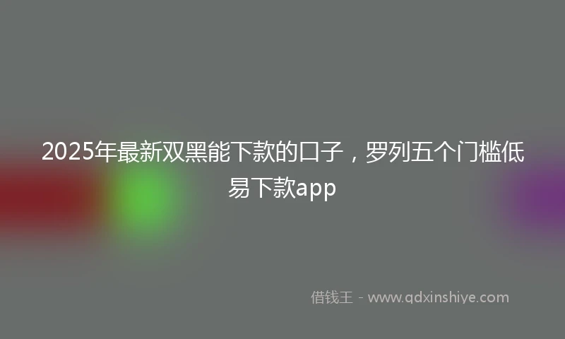 2025年最新双黑能下款的口子，罗列五个门槛低易下款app
