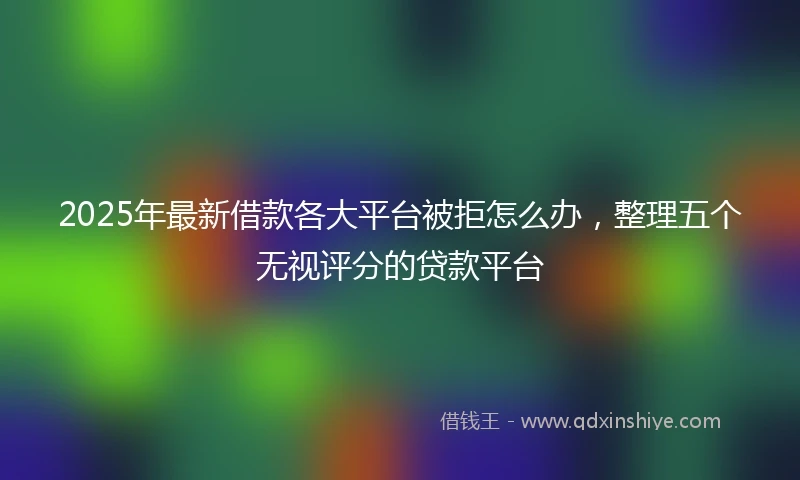 2025年最新借款各大平台被拒怎么办，整理五个无视评分的贷款平台