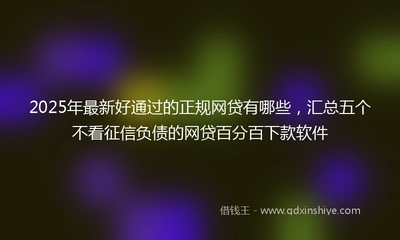 2025年最新好通过的正规网贷有哪些，汇总五个不看征信负债的网贷百分百下款软件