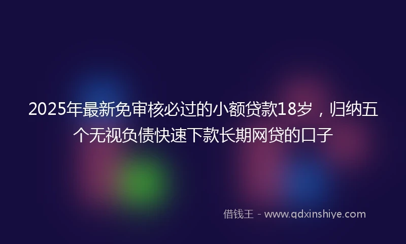 2025年最新免审核必过的小额贷款18岁，归纳五个无视负债快速下款长期网贷的口子