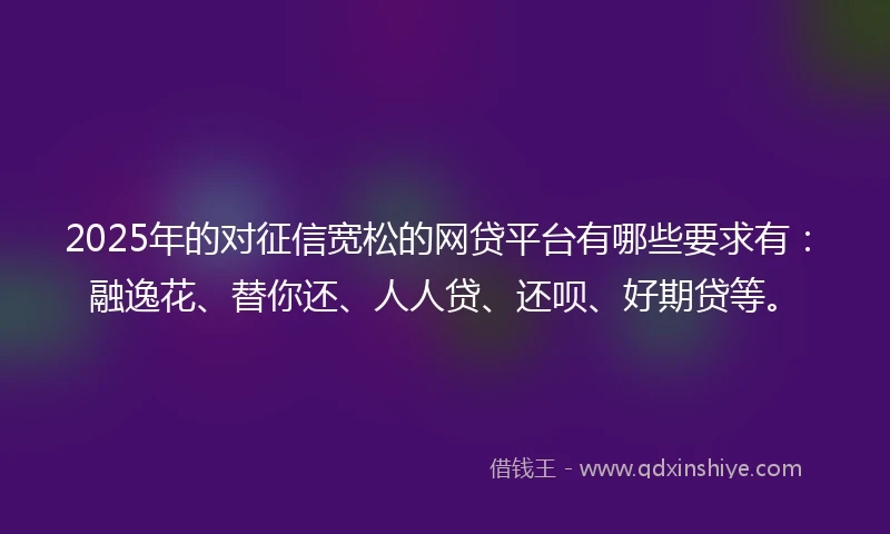 2025年的对征信宽松的网贷平台有哪些要求有：融逸花、替你还、人人贷、还呗、好期贷等。