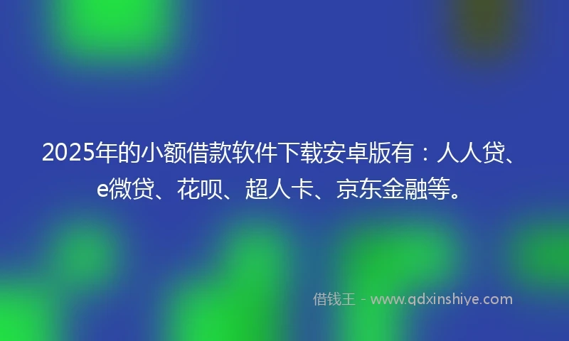 2025年的小额借款软件下载安卓版有：人人贷、e微贷、花呗、超人卡、京东金融等。
