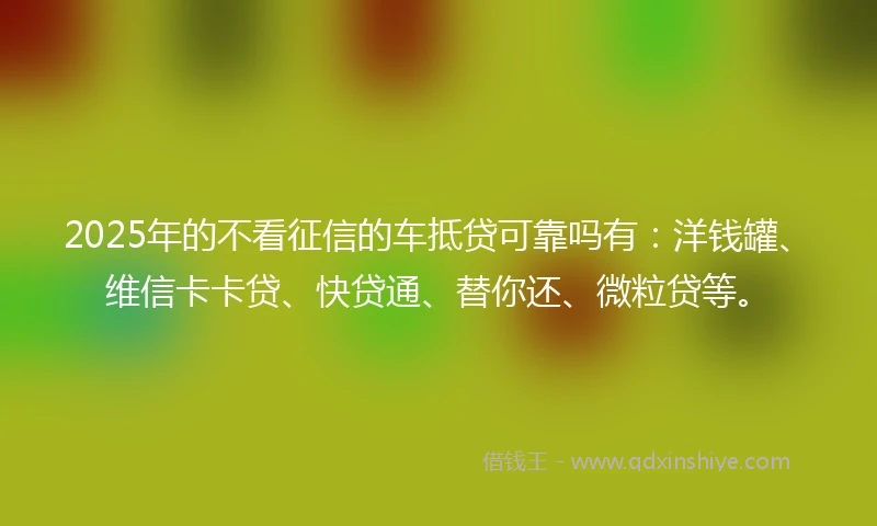 2025年的不看征信的车抵贷可靠吗有：洋钱罐、维信卡卡贷、快贷通、替你还、微粒贷等。