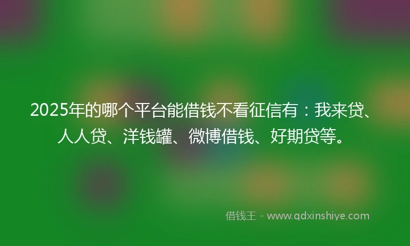 2025年的哪个平台能借钱不看征信有：我来贷、人人贷、洋钱罐、微博借钱、好期贷等。