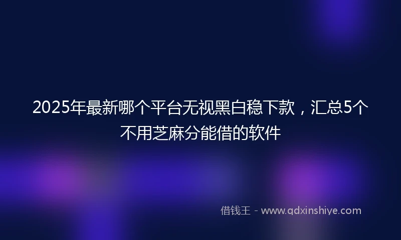 2025年最新哪个平台无视黑白稳下款，汇总5个不用芝麻分能借的软件