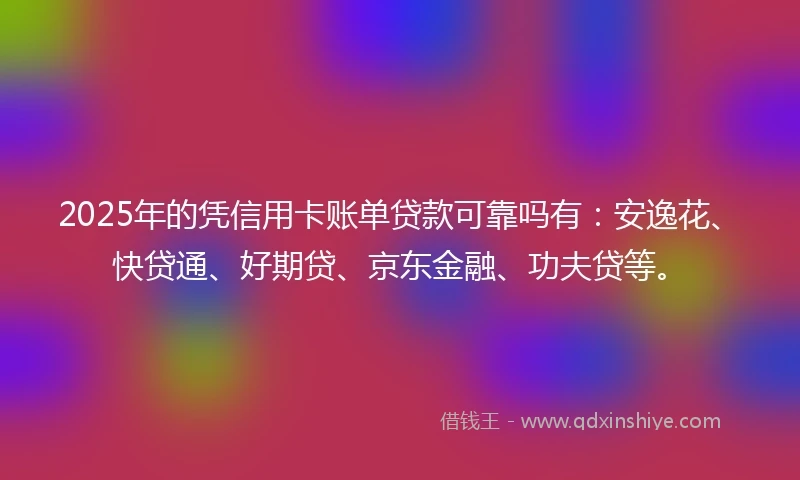 2025年的凭信用卡账单贷款可靠吗有：安逸花、快贷通、好期贷、京东金融、功夫贷等。