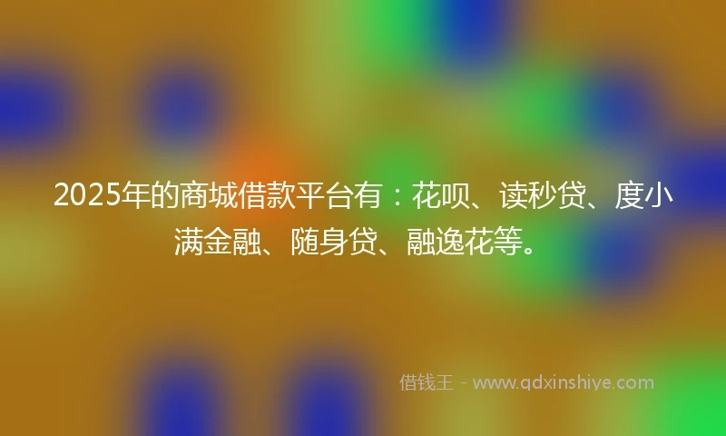 2025年的商城借款平台有：花呗、读秒贷、度小满金融、随身贷、融逸花等。