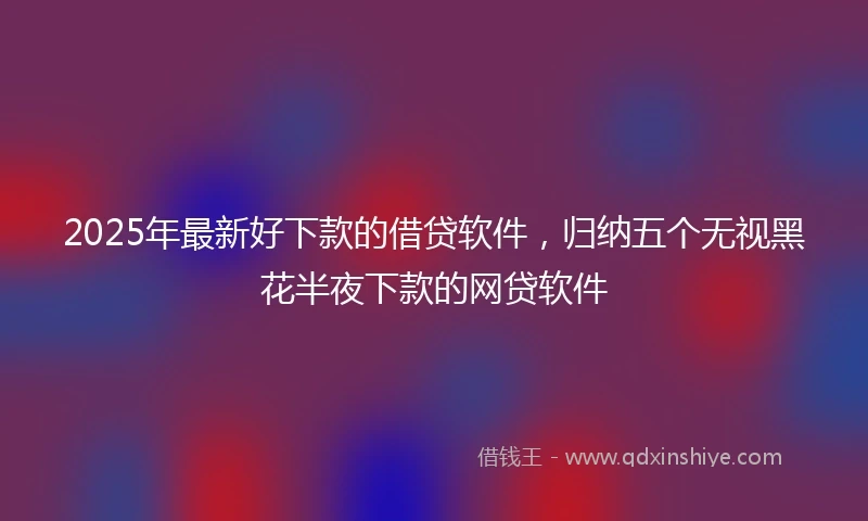 2025年最新好下款的借贷软件，归纳五个无视黑花半夜下款的网贷软件