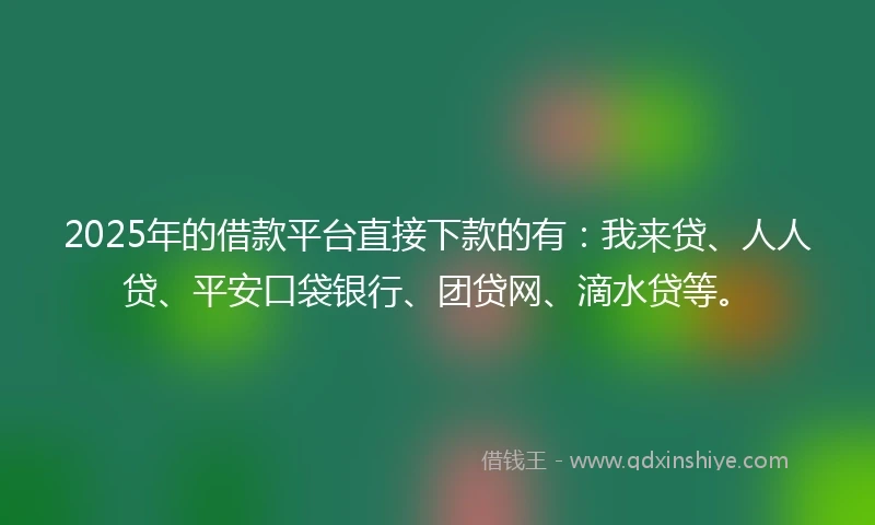 2025年的借款平台直接下款的有：我来贷、人人贷、平安口袋银行、团贷网、滴水贷等。