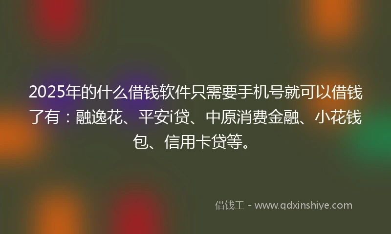 2025年的什么借钱软件只需要手机号就可以借钱了有：融逸花、平安i贷、中原消费金融、小花钱包、信用卡贷等。