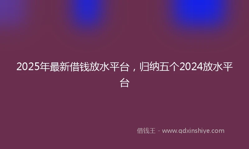 2025年最新借钱放水平台，归纳五个2024放水平台