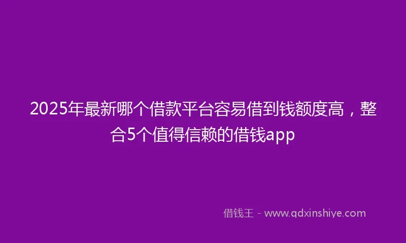 2025年最新哪个借款平台容易借到钱额度高，整合5个值得信赖的借钱app