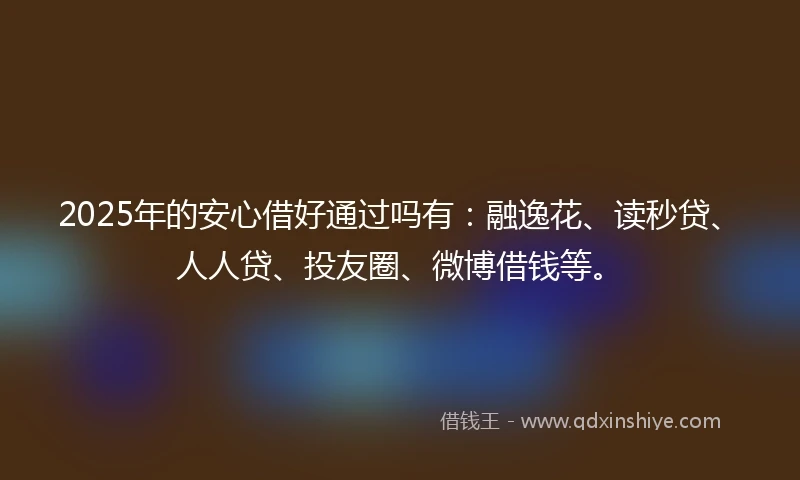 2025年的安心借好通过吗有：融逸花、读秒贷、人人贷、投友圈、微博借钱等。
