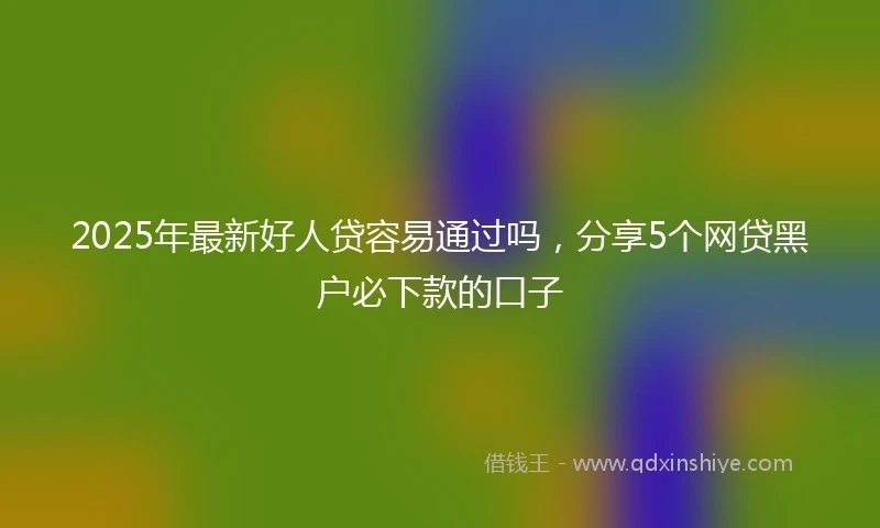 2025年最新好人贷容易通过吗，分享5个网贷黑户必下款的口子