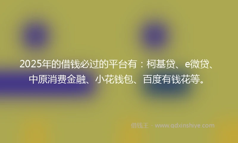 2025年的借钱必过的平台有：柯基贷、e微贷、中原消费金融、小花钱包、百度有钱花等。