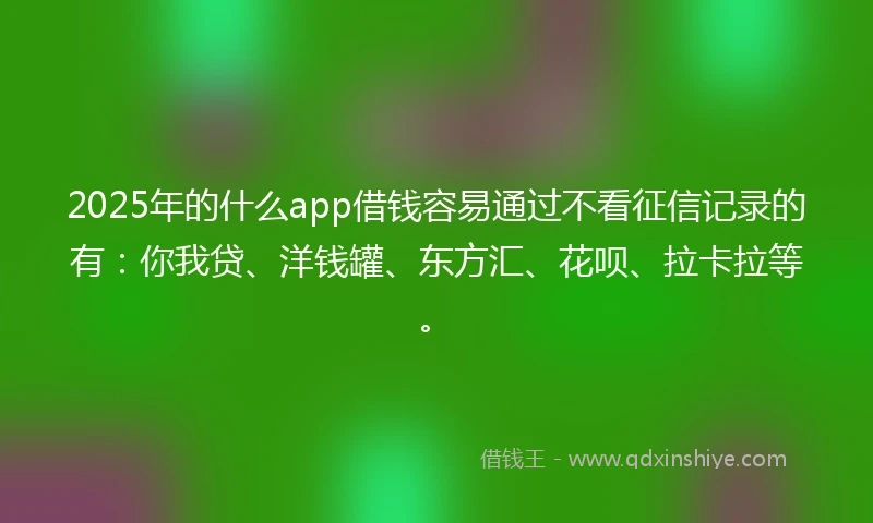 2025年的什么app借钱容易通过不看征信记录的有：你我贷、洋钱罐、东方汇、花呗、拉卡拉等。