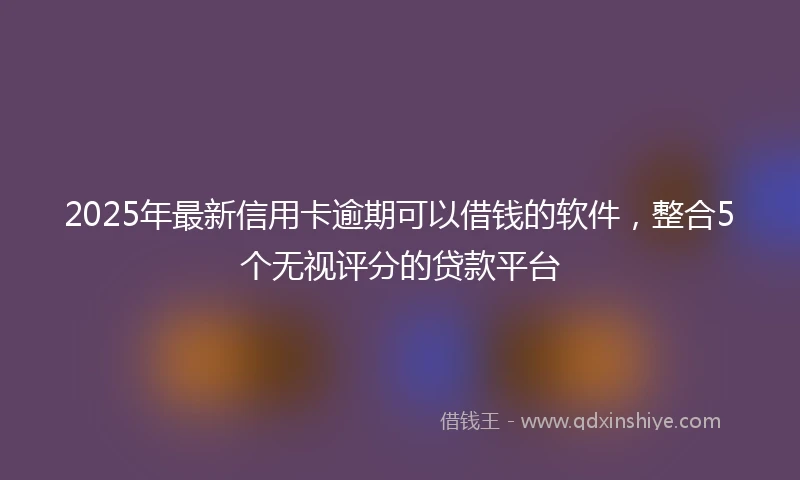 2025年最新信用卡逾期可以借钱的软件，整合5个无视评分的贷款平台
