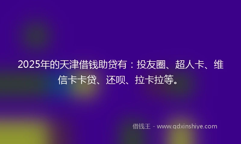 2025年的天津借钱助贷有：投友圈、超人卡、维信卡卡贷、还呗、拉卡拉等。