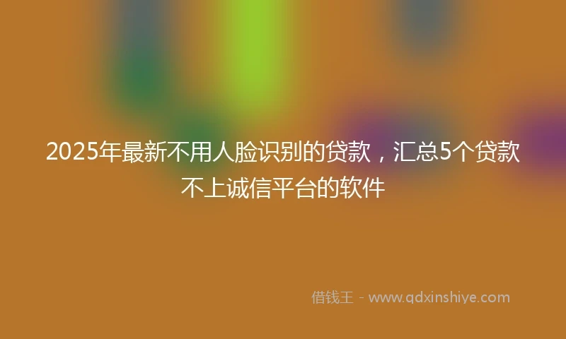 2025年最新不用人脸识别的贷款，汇总5个贷款不上诚信平台的软件